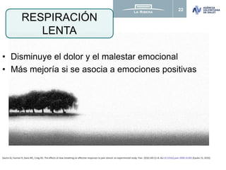 22
• Disminuye el dolor y el malestar emocional
• Más mejoría si se asocia a emociones positivas
RESPIRACIÓN
LENTA
Zautra AJ, Fasman R, Davis MC, Craig AD. The effects of slow breathing on affective responses to pain stimuli: an experimental study. Pain. 2010;149:12–8. doi:10.1016/j.pain.2009.10.001 [Epubn 15, 2010].
 