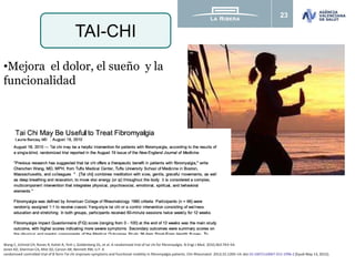 23
TAI-CHI
Wang C, Schmid CH, Rones R, Kalish R, Yinh J, Goldenberg DL, et al. A randomized trial of tai chi for fibromyalgia. N Engl J Med. 2010;363:743–54.
Jones KD, Sherman CA, Mist SD, Carson JW, Bennett RM, Li F. A
randomized controlled trial of 8-form Tai chi improves symptoms and functional mobility in fibromyalgia patients. Clin Rheumatol. 2012;31:1205–14. doi:10.1007/s10067-012-1996-2 [Epub May 13, 2012].
•Mejora el dolor, el sueño y la
funcionalidad
 