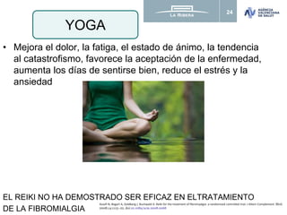 24
• Mejora el dolor, la fatiga, el estado de ánimo, la tendencia
al catastrofismo, favorece la aceptación de la enfermedad,
aumenta los días de sentirse bien, reduce el estrés y la
ansiedad
EL REIKI NO HA DEMOSTRADO SER EFICAZ EN ELTRATAMIENTO
DE LA FIBROMIALGIA
YOGA
Assefi N, Bogart A, Goldberg J, Buchwald D. Reiki for the treatment of fibromyalgia: a randomized controlled trial. J Altern Complement Med.
2008;14:1115–22. doi:10.1089/acm.2008.0068
 