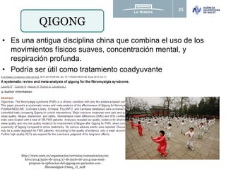 25
QIGONG
• Es una antigua disciplina china que combina el uso de los
movimientos físicos suaves, concentración mental, y
respiración profunda.
• Podría ser útil como tratamiento coadyuvante
http://www.unex.es/organizacion/servicios/comunicacion/arc
hivo/2014/junio-de-2014/17-de-junio-de-2014/una-tesis-
propone-la-aplicacion-del-qigong-en-pacientes-con-
fibromialgia#.U6mq_vl_u0B
 