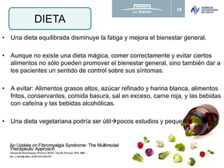 29
• Una dieta equilibrada disminuye la fatiga y mejora el bienestar general.
• Aunque no existe una dieta mágica, comer correctamente y evitar ciertos
alimentos no sólo pueden promover el bienestar general, sino también dar a
los pacientes un sentido de control sobre sus síntomas.
• A evitar: Alimentos grasos altos, azúcar refinado y harina blanca, alimentos
fritos, conservantes, comida basura, sal en exceso, carne roja, y las bebidas
con cafeína y las bebidas alcohólicas.
• Una dieta vegetariana podría ser útilpocos estudios y pequeños
DIETA
 