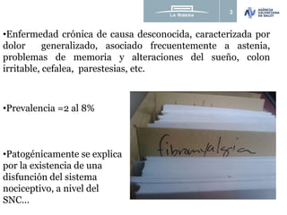 3
•Prevalencia =2 al 8%
•Patogénicamente se explica
por la existencia de una
disfunción del sistema
nociceptivo, a nivel del
SNC…
•Enfermedad crónica de causa desconocida, caracterizada por
dolor generalizado, asociado frecuentemente a astenia,
problemas de memoria y alteraciones del sueño, colon
irritable, cefalea, parestesias, etc.
 