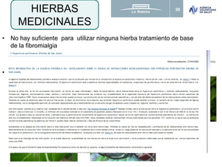 30
• No hay suficiente para utilizar ninguna hierba tratamiento de base
de la fibromialgia
• Algunas hierbas medicinales pueden ser útiles en casos concretos.
– Hierba de San Juan/ Hipérico
(con un poco de efecto antidepresivo)
– Uña de gato y garra del diablo
(con un poco de efecto antiinflamatorio)
HIERBAS
MEDICINALES
Ernst E. Herbal medicine in the treatment of rheumatic diseases. Rheum Dis Clin North Am. 2011;37:95–102. doi:10.1016/j.rdc.2010.11.004 [Epub Dec 3, 2010].
 