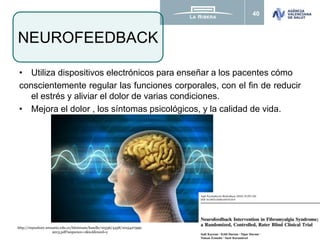 40
• Utiliza dispositivos electrónicos para enseñar a los pacentes cómo
conscientemente regular las funciones corporales, con el fin de reducir
el estrés y aliviar el dolor de varias condiciones.
• Mejora el dolor , los síntomas psicológicos, y la calidad de vida.
NEUROFEEDBACK
http://repository.urosario.edu.co/bitstream/handle/10336/4458/1015427599-
2013.pdf?sequence=1&isAllowed=y
 