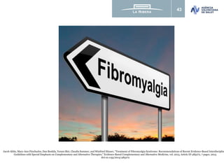 43
Jacob Ablin, Mary-Ann Fitzcharles, Dan Buskila, Yoram Shir, Claudia Sommer, and Winfried Häuser, “Treatment of Fibromyalgia Syndrome: Recommendations of Recent Evidence-Based Interdisciplin
Guidelines with Special Emphasis on Complementary and Alternative Therapies,” Evidence-Based Complementary and Alternative Medicine, vol. 2013, Article ID 485272, 7 pages, 2013.
doi:10.1155/2013/485272
 