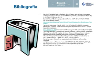 45
Bibliografía
• Mary-Ann Fitzcharles, Peter A. Ste-Marie, John X. Pereira, and Karl Iglar.Fibromyalgia:
evolving concepts over the past 2ecades.CMAJ cmaj.121414; published ahead of print May
6, 2013, doi:10.1503/cmaj.1214144
• Daniel J. Clauw, MD.Fibromyalgia.A Clinical Review. JAMA. 2014;311(15):1547-1555.
doi:10.1001/jama.2014.3266
• http://www.rheumatology.org/Practice/Clinical/Patients/Diseases_And_Conditions/La_Fibro
mialgia/
• Tamara M. Rosenzweig, PharmD, BCPS, Tara M. Thomas, RPh, MBA.An Update on
Fibromyalgia Syndrome: The Multimodal Therapeutic Approach.DisclosuresAm J Lifestyle
Med. 2009;3(3):226-237.
• Don L Goldenberg, MD .Initial treatment of fibromyalgia in adults.Uptodate September 2013
• Jacob Ablin, Mary-Ann Fitzcharles, Dan Buskila, Yoram Shir, Claudia Sommer, and Winfried
Häuser, “Treatment of Fibromyalgia Syndrome: Recommendations of Recent Evidence-
Based Interdisciplinary Guidelines with Special Emphasis on Complementary and
Alternative Therapies,” Evidence-Based Complementary and Alternative Medicine, vol.
2013, Article ID 485272, 7 pages, 2013. doi:10.1155/2013/485272
• García-Campayo j, Rodero B. La catastrofización ante el dolor en la fibromialgia.
Disponible
en:http://www.jano.es/ficheros/sumarios/1/00/1772/59/1v00n1772a90021171pdf001.pdf
• http://repository.urosario.edu.co/bitstream/handle/10336/4458/1015427599-
2013.pdf?sequence=1&isAllowed=y
 