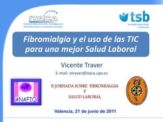 Fibromialgia y el uso de las TIC
para una mejor Salud Laboral
           Vicente Traver
         E-mail: vtraver@itaca.upv.es

       II JORNADA SOBRE FIBROMIALGIA
                     Y
               SALUD LABORAL


        Valencia, 21 de junio de 2011
 