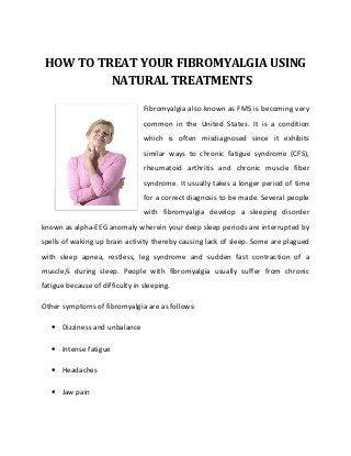 HOW TO TREAT YOUR FIBROMYALGIA USING
          NATURAL TREATMENTS

                                 Fibromyalgia also known as FMS is becoming very
                                 common in the United States. It is a condition
                                 which is often misdiagnosed since it exhibits
                                 similar ways to chronic fatigue syndrome (CFS),
                                 rheumatoid arthritis and chronic muscle fiber
                                 syndrome. It usually takes a longer period of time
                                 for a correct diagnosis to be made. Several people
                                 with fibromyalgia develop a sleeping disorder
known as alpha-EEG anomaly wherein your deep sleep periods are interrupted by
spells of waking up brain activity thereby causing lack of sleep. Some are plagued
with sleep apnea, restless, leg syndrome and sudden fast contraction of a
muscle/s during sleep. People with fibromyalgia usually suffer from chronic
fatigue because of difficulty in sleeping.

Other symptoms of fibromyalgia are as follows:

   • Dizziness and unbalance

   • Intense fatigue

   • Headaches

   • Jaw pain
 