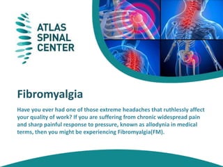 Fibromyalgia
Have you ever had one of those extreme headaches that ruthlessly affect
your quality of work? If you are suffering from chronic widespread pain
and sharp painful response to pressure, known as allodynia in medical
terms, then you might be experiencing Fibromyalgia(FM).
 