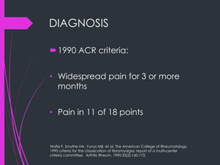 DIAGNOSIS
1990 ACR criteria:
• Widespread pain for 3 or more
months
• Pain in 11 of 18 points
Wolfe F, Smythe HA, Yunus MB, et al. The American College of Rheumatology
1990 criteria for the classiication of fibromyalgia: report of a multi-center
criteria committee. Arthtiis Rheum. 1990;33(2):160-172.
 