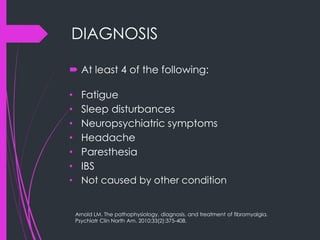 DIAGNOSIS
 At least 4 of the following:
• Fatigue
• Sleep disturbances
• Neuropsychiatric symptoms
• Headache
• Paresthesia
• IBS
• Not caused by other condition
Arnold LM. The pathophysiology, diagnosis, and treatment of fibromyalgia.
Psychiatr Clin North Am. 2010;33(2):375-408.
 