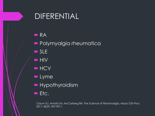 DIFERENTIAL
 RA
 Polymyalgia rheumatica
 SLE
 HIV
 HCV
 Lyme
 Hypothyroidism
 Etc.
Clauw DJ, Arnold LM, McCarberg BH. The Science of Fibromyalgia. Mayo Clin Proc.
2011; 86(9): 907-9011.
 