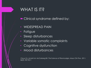 WHAT IS IT?
 Clinical syndrome defined by:
• WIDESPREAD PAIN
• Fatigue
• Sleep disturbances
• Variable somatic complaints
• Cognitive dysfunction
• Mood disturbances
Clauw DJ, Arnold LM, McCarberg BH. The Science of Fibromyalgia. Mayo Clin Proc. 2011;
86(9): 907-9011
 