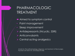 PHARMACOLOGIC
TREATMENT
 Aimed to symptom control
• Paint management
• Sleep improvement
 Antidepressants (tricyclic, SSRI)
 Anticonvulsants
 Central acting analgesics
Arnold LM. The pathophysiology, diagnosis, and treatment of fibromyalgia.
Psychiatr Clin North Am. 2010;33(2):375-408.
 
