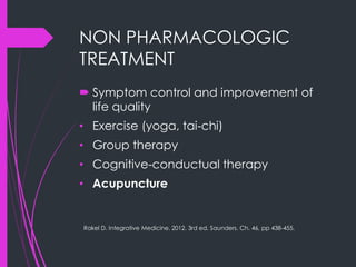 NON PHARMACOLOGIC
TREATMENT
 Symptom control and improvement of
life quality
• Exercise (yoga, tai-chi)
• Group therapy
• Cognitive-conductual therapy
• Acupuncture
Rakel D. Integrative Medicine. 2012. 3rd ed. Saunders. Ch. 46, pp 438-455.
 