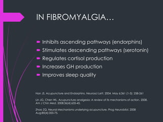 IN FIBROMYALGIA…
 Inhibits ascending pathways (endorphins)
 Stimulates descending pathways (serotonin)
 Regulates cortisol production
 Increases GH production
 Improves sleep quality
Han JS. Acupuncture and Endorphins. Neurosci Lett. 2004. May 6;361 (1-3): 258-261
Lin JG, Chen WL. Acupuncture analgesia: A review of its mechanisms of action. 2008.
Am J Chin Med. 2008;36(4):635-45.
Zhao ZQ. Neural Mechanisms underlying acupuncture. Prog Neurobilol. 2008
Aug;85(4):355-75.
 