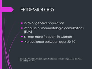EPIDEMIOLOGY
 2-5% of general population
 2ª cause of rheumatologic consultations
(EUA)
 6 times more frequent in women
 > prevalence between ages 20-50
Clauw DJ, Arnold LM, McCarberg BH. The Science of Fibromyalgia. Mayo Clin Proc.
2011; 86(9): 907-9011.
 