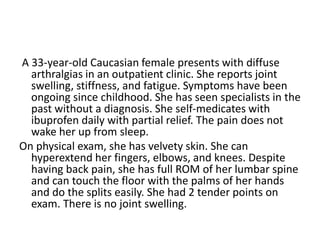 A 33-year-old Caucasian female presents with diffuse
arthralgias in an outpatient clinic. She reports joint
swelling, stiffness, and fatigue. Symptoms have been
ongoing since childhood. She has seen specialists in the
past without a diagnosis. She self-medicates with
ibuprofen daily with partial relief. The pain does not
wake her up from sleep.
On physical exam, she has velvety skin. She can
hyperextend her fingers, elbows, and knees. Despite
having back pain, she has full ROM of her lumbar spine
and can touch the floor with the palms of her hands
and do the splits easily. She had 2 tender points on
exam. There is no joint swelling.
 