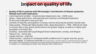Impact on quality of life
• Quality of life in patients with fibromyalgia: Contributions of disease symptoms,
lifestyle and multi-medication:
• most important variable – mood (anxiety/ depression), low – HADS score
• others - sleep dysfunction, self-reported pain intensity, and lifestyle/medication
• SF-36 scores indicated a very poor QoL
• activities of daily life, participation in society, work & reducing the positive mental state
• sleep quality - Pittsburgh Sleep Quality Index, sleep disturbance - >90% , difficult for body
to recover after a day, poorer performance and greater fatigue, as well as in higher pain
perception and lower QoL
• smoking - associated with psychological factors (depression, anxiety, and fatigue)
• Tobacco use – worse QoL
• regular exercise – high QoL
• social function - physical or emotional health problems less if regular exercise, group
exercise helped - to improve social life (Fernandez-Feijoo F, Samartin-Veiga N, Carrillo-de-la-Peña MT. Quality of
life in patients with fibromyalgia: Contributions of disease symptoms, lifestyle and multi-medication. Front Psychol. 2022 Oct
3;13:924405. doi: 10.3389/fpsyg.2022.924405. PMID: 36262444; PMCID: PMC9574370.)
 