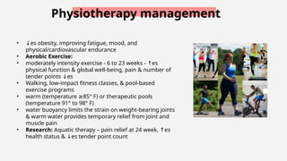 Physiotherapy management
• ↓es obesity, improving fatigue, mood, and
physical/cardiovascular endurance
• Aerobic Exercise:
• moderately intensity exercise - 6 to 23 weeks - es
↑
physical function & global well-being, pain & number of
tender points es
↓
• Walking, low-impact fitness classes, & pool-based
exercise programs
• warm (temperature 85° F) or therapeutic pools
≥
(temperature 91° to 98° F)
• water buoyancy limits the strain on weight-bearing joints
& warm water provides temporary relief from joint and
muscle pain
• Research: Aquatic therapy – pain relief at 24 week, es
↑
health status & es
↓ tender point count
 