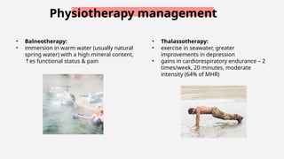 Physiotherapy management
• Balneotherapy:
• immersion in warm water (usually natural
spring water) with a high mineral content,
es
↑ functional status & pain
• Thalassotherapy:
• exercise in seawater, greater
improvements in depression
• gains in cardiorespiratory endurance – 2
times/week, 20 minutes, moderate
intensity (64% of MHR)
 
