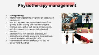 Physiotherapy management
• Strengthening:
• intensive strengthening programs on specialized
equipment
• arm and leg exercises, against resistance from
gravity, elastic tubing, or hand-held weights
• improve pain, global well-being, tender points,
and depression, improvements in physical
function
• 2 times/week, rest between exercises, no
strengthening should be done to the maximum
• Isotonic exercise, with weight cuffs
• submaximal isometric exercise, 5-10 sec, no
longer hold than that
 