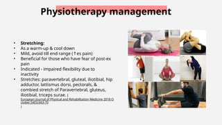 Physiotherapy management
• Stretching:
• As a warm-up & cool down
• Mild, avoid till end range ( es pain)
↑
• Beneficial for those who have fear of post-ex
pain
• Indicated - impaired flexibility due to
inactivity
• Stretches: paravertebral, gluteal, iliotibial, hip
adductor, lattismus dorsi, pectorals, &
combied stretch of Paravertebral, gluteus,
iliotibial, triceps surae. (
European Journal of Physical and Rehabilitation Medicine 2018 O
ctober;54(5):663-70
)
 