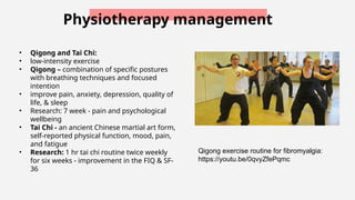 Physiotherapy management
• Qigong and Tai Chi:
• low-intensity exercise
• Qigong – combination of specific postures
with breathing techniques and focused
intention
• improve pain, anxiety, depression, quality of
life, & sleep
• Research: 7 week - pain and psychological
wellbeing
• Tai Chi - an ancient Chinese martial art form,
self-reported physical function, mood, pain,
and fatigue
• Research: 1 hr tai chi routine twice weekly
for six weeks - improvement in the FIQ & SF-
36
Qigong exercise routine for fibromyalgia:
https://youtu.be/0qvyZfePqmc
 
