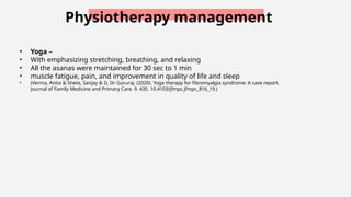 Physiotherapy management
• Yoga –
• With emphasizing stretching, breathing, and relaxing
• All the asanas were maintained for 30 sec to 1 min
• muscle fatigue, pain, and improvement in quality of life and sleep
• (Verma, Anita & Shete, Sanjay & D, Dr Gururaj. (2020). Yoga therapy for fibromyalgia syndrome: A case report.
Journal of Family Medicine and Primary Care. 9. 435. 10.4103/jfmpc.jfmpc_816_19.)
 