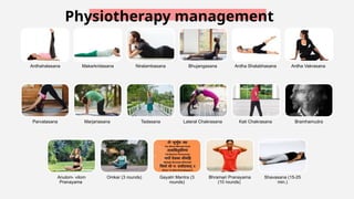 Physiotherapy management
Ardhahalasana Makarkridasana Niralambasana Bhujangasana Ardha Shalabhasana Ardha Vakrasana
Parvatasana Marjariasana Tadasana Lateral Chakrasana Kati Chakrasana Bramhamudra
Anulom vilom
‑
Pranayama
Omkar (3 rounds) Gayatri Mantra (3
rounds)
Bhramari Pranayama
(10 rounds)
Shavasana (15 25
‑
min.)
 