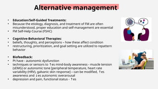 Alternative management
• Education/Self-Guided Treatments:
• Because the etiology, diagnosis, and treatment of FM are often
misunderstood, proper education and self-management are essential
• FM Self-Help Course (FSHC)
• Cognitive-Behavioral Therapies:
• beliefs, thoughts, and perceptions – how these affect condition
• restructuring, prioritization, and goal setting are utilized to repattern
behavior
• Biofeedback:
• Pt have - autonomic dysfunction
• techniques or sensors to es mind-body awareness - muscle tension
↑
(sEMG) or autonomic tone [peripheral temperature, heart rate
variability (HRV), galvanic skin response] – can be modified, es
↑
awareness and es autonomic overarousal
↓
• depression and pain, functional status - es
↑
 