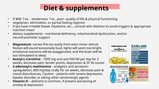 Diet & supplements
• If BMI es -
↑ tenderness es
↑ , poor- quality of life & physical functioning
• vegetarian, elimination, or partial fasting regimen
• If pts have irritable bowel, headache, etc.., consult with dietitian to avoid triggers & appropriate
nutrition intact
• dietary supplements - nutritional deficiency, mitochondrial dysfunction, and/or
neurotransmitter support
• Magnesium: nerves fire too easily from even minor stimuli.
Noises will sound excessively loud, lights will seem too bright,
emotional reactions will be exaggerated, and the brain will be
too stimulated to sleep
• Acetyl-L-Carnitine - 1000 mg oral and 500 IM per day for 2
weeks, decrease pain, tender points, depression & SF-36 scores
• S-adenosyl-L-methionine - analgesic and serotonin
upregulation, 800 mg/day orally for six weeks, decrease pain &
mood disturbances, Caution - patients with severe depression,
bipolar disorder, or taking other serotonergic agents
• Vitamin D – deficient is common, if present worsening of
anxiety & depression
 