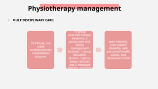 Physiotherapy management
• MULTIDISCIPLINARY CARE:
79 FM pts, six-
week
multidisciplinary
rehabilitation
program
18 group
exercise therapy
sessions, 2
group pain and
stress
management
lectures, 1 group
education
lecture, 1 group
dietary lecture,
and 2 massage
therapy sessions
pain intensity,
pain-related
disability, self-
perceived health
status, and
depressed mood
 