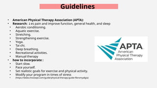 Guidelines
• American Physical Therapy Association (APTA):
• Research: es pain and improve function, general health, and sleep
↓
• Aerobic conditioning.
• Aquatic exercise.
• Stretching.
• Strengthening exercise.
• Yoga.
• Tai chi.
• Deep breathing.
• Recreational activities.
• Manual therapy
• how to incorporate :
• Start slow.
• Pace yourself.
• Set realistic goals for exercise and physical activity.
• Modify your program in times of stress
• (https://www.choosept.com/guide/physical-therapy-guide-fibromyalgia)
 