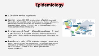 Epidemiology
● 5.0% of the world’s population
● Women > men, 80–96% women got affected. (Ruschak I,
Montesó-Curto P, Rosselló L, Aguilar Martín C, Sánchez-Montesó L, Toussaint L.
Fibromyalgia Syndrome Pain in Men and Women: A Scoping Review.
Healthcare (Basel). 2023 Jan 11;11(2):223. doi: 10.3390/healthcare11020223.
PMID: 36673591; PMCID: PMC9859454.)
● In urban area - 0.7 and 11.4% and in rural area - 0.1 and
5.2%. (Marques, A. P., et al. (2017). "Prevalence of fibromyalgia: literature
review update." Revista Brasileira de Reumatologia (English Edition) 57(4): 356-
363.)
● Prevalence in India - 15%. (Malgutte D, Upadhyaya S, Handa R, et al.
AB0281 THE 2016 REVISED ACR FIBROMYALGIA CRITERIA IDENTIFY A HIGHER
PREVALENCE OF FIBROMYALGIA IN RHEUMATOID ARTHRITIS PATIENTS: A
CROSS-SECTIONAL STUDY FROM INDIA. Annals of the Rheumatic
Diseases 2022;81:1267.)
 