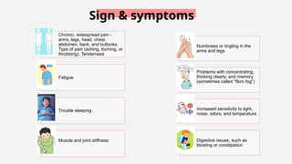 Chronic, widespread pain -
arms, legs, head, chest,
abdomen, back, and buttocks.
Type of pain (aching, burning, or
throbbing), Tenderness
Fatigue
Trouble sleeping
Muscle and joint stiffness
Numbness or tingling in the
arms and legs
Problems with concentrating,
thinking clearly, and memory
(sometimes called “fibro fog”)
Increased sensitivity to light,
noise, odors, and temperature
Digestive issues, such as
bloating or constipation
Sign & symptoms
 