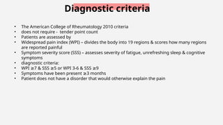 Diagnostic criteria
• The American College of Rheumatology 2010 criteria
• does not require - tender point count
• Patients are assessed by
• Widespread pain index (WPI) – divides the body into 19 regions & scores how many regions
are reported painful
• Symptom severity score (SSS) – assesses severity of fatigue, unrefreshing sleep & cognitive
symptoms
• diagnostic criteria:
• WPI 7 & SSS 5 or WPI 3-6 & SSS 9
≥ ≥ ≥
• Symptoms have been present 3 months
≥
• Patient does not have a disorder that would otherwise explain the pain
 