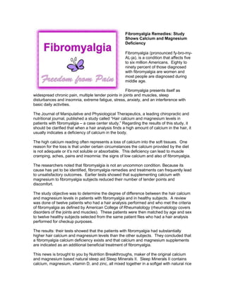 Fibromyalgia Remedies: Study
Shows Calcium and Magnesium
Deficiency
Fibromyalgia (pronounced fy-bro-my-
AL-ja), is a condition that affects five
to six million Americans. Eighty to
ninety percent of those diagnosed
with fibromyalgia are women and
most people are diagnosed during
middle age.
Fibromyalgia presents itself as
widespread chronic pain, multiple tender points in joints and muscles, sleep
disturbances and insomnia, extreme fatigue, stress, anxiety, and an interference with
basic daily activities.
The Journal of Manipulative and Physiological Therapeutics, a leading chiropractic and
nutritional journal, published a study called “Hair calcium and magnesium levels in
patients with fibromyalgia – a case center study.” Regarding the results of this study, it
should be clarified that when a hair analysis finds a high amount of calcium in the hair, it
usually indicates a deficiency of calcium in the body.
The high calcium reading often represents a loss of calcium into the soft tissues. One
reason for the loss is that under certain circumstances the calcium provided by the diet
is not adequate or it’s not soluble or absorbable. This deficiency can lead to muscle
cramping, aches, pains and insomnia: the signs of low calcium and also of fibromyalgia.
The researchers noted that fibromyalgia is not an uncommon condition. Because its
cause has yet to be identified, fibromyalgia remedies and treatments can frequently lead
to unsatisfactory outcomes. Earlier tests showed that supplementing calcium with
magnesium to fibromyalgia subjects reduced their number of tender points and
discomfort.
The study objective was to determine the degree of difference between the hair calcium
and magnesium levels in patients with fibromyalgia and in healthy subjects. A review
was done of twelve patients who had a hair analysis performed and who met the criteria
of fibromyalgia as defined by American College of Rheumatology (rheumatology covers
disorders of the joints and muscles). These patients were then matched by age and sex
to twelve healthy subjects selected from the same patient files who had a hair analysis
performed for checkup purposes.
The results: their tests showed that the patients with fibromyalgia had substantially
higher hair calcium and magnesium levels than the other subjects. They concluded that
a fibromyalgia calcium deficiency exists and that calcium and magnesium supplements
are indicated as an additional beneficial treatment of fibromyalgia.
This news is brought to you by Nutrition Breakthroughs, maker of the original calcium
and magnesium based natural sleep aid Sleep Minerals II. Sleep Minerals II contains
calcium, magnesium, vitamin D, and zinc, all mixed together in a softgel with natural rice
 