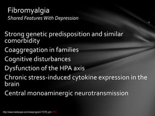 Strong genetic predisposition and similar
comorbidity
Coaggregation in families
Cognitive disturbances
Dysfunction of the HPA axis
Chronic stress-induced cytokine expression in the
brain
Central monoaminergic neurotransmission
Fibromyalgia
Shared Features With Depression
http://www.medscape.com/viewprogram/17278_pnt. FPO
 