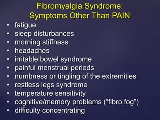 • fatigue
• sleep disturbances
• morning stiffness
• headaches
• irritable bowel syndrome
• painful menstrual periods
• numbness or tingling of the extremities
• restless legs syndrome
• temperature sensitivity
• cognitive/memory problems (“fibro fog”)
• difficulty concentrating
Fibromyalgia Syndrome:
Symptoms Other Than PAIN
 