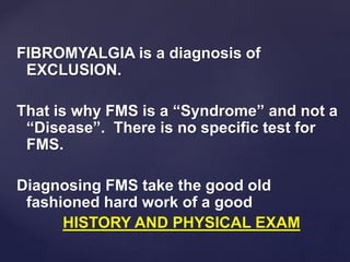 FIBROMYALGIA is a diagnosis of
EXCLUSION.
That is why FMS is a “Syndrome” and not a
“Disease”. There is no specific test for
FMS.
Diagnosing FMS take the good old
fashioned hard work of a good
HISTORY AND PHYSICAL EXAM
 