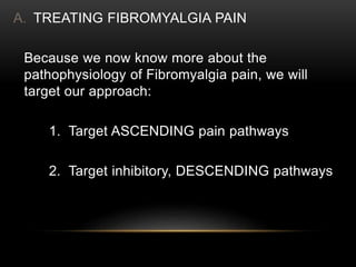 A. TREATING FIBROMYALGIA PAIN
Because we now know more about the
pathophysiology of Fibromyalgia pain, we will
target our approach:
1. Target ASCENDING pain pathways
2. Target inhibitory, DESCENDING pathways
 