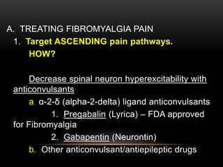 A. TREATING FIBROMYALGIA PAIN
1. Target ASCENDING pain pathways.
HOW?
Decrease spinal neuron hyperexcitability with
anticonvulsants
a. α-2-δ (alpha-2-delta) ligand anticonvulsants
1. Pregabalin (Lyrica) – FDA approved
for Fibromyalgia
2. Gabapentin (Neurontin)
b. Other anticonvulsant/antiepileptic drugs
 