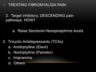 A. TREATING FIBROMYALGIA PAIN
2. Target inhibitory, DESCENDING pain
pathways. HOW?
a. Raise Serotonin-Norepinephrine levels
2. Tricyclic Antidepressants (TCAs)
a. Amitriptylline (Elavil)
b. Nortriptylline (Pamelor)
c. Imipramine
d. Others
 