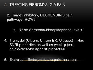 A. TREATING FIBROMYALGIA PAIN
2. Target inhibitory, DESCENDING pain
pathways. HOW?
a. Raise Serotonin-Norepinephrine levels
4. Tramadol (Ultram, Ultram ER, Ultracet) – Has
SNRI properties as well as weak μ (mu)
opioid-receptor agonist properties
5. Exercise – Endorphins are pain inhibitors
 