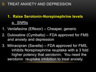B. TREAT ANXIETY AND DEPRESSION
1. Raise Serotonin-Norepinephrine levels
a. SNRIs
1. Venlafaxine (Effexor) – Cheaper, generic
2. Duloxatine (Cymbalta) – FDA approved for FMS
and anxiety and depression
3. Milnacipran (Savella) – FDA approved for FMS,
inhibits Norepinephrine reuptake with a 3 fold
higher potency that serotonin. You need the
serotonin reuptake inhibition to treat anxiety.
 
