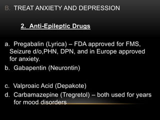 B. TREAT ANXIETY AND DEPRESSION
2. Anti-Epileptic Drugs
a. Pregabalin (Lyrica) – FDA approved for FMS,
Seizure d/o,PHN, DPN, and in Europe approved
for anxiety.
b. Gabapentin (Neurontin)
c. Valproaic Acid (Depakote)
d. Carbamazepine (Tregretol) – both used for years
for mood disorders
 