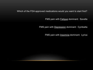 Which of the FDA approved medications would you want to start first?
FMS pain with Fatigue dominant: Savella
FMS pain with Depression dominant: Cymbalta
FMS pain with Insomnia dominant: Lyrica
 