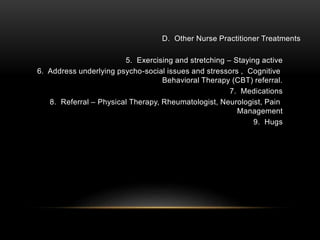 D. Other Nurse Practitioner Treatments
5. Exercising and stretching – Staying active
6. Address underlying psycho-social issues and stressors , Cognitive
Behavioral Therapy (CBT) referral.
7. Medications
8. Referral – Physical Therapy, Rheumatologist, Neurologist, Pain
Management
9. Hugs
 