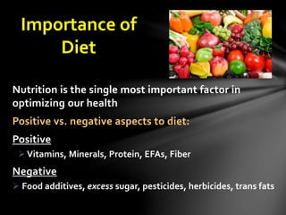 Importance of
Diet
Nutrition is the single most important factor in
optimizing our health
Positive vs. negative aspects to diet:
Positive
Vitamins, Minerals, Protein, EFAs, Fiber
Negative
 Food additives, excess sugar, pesticides, herbicides, trans fats
 